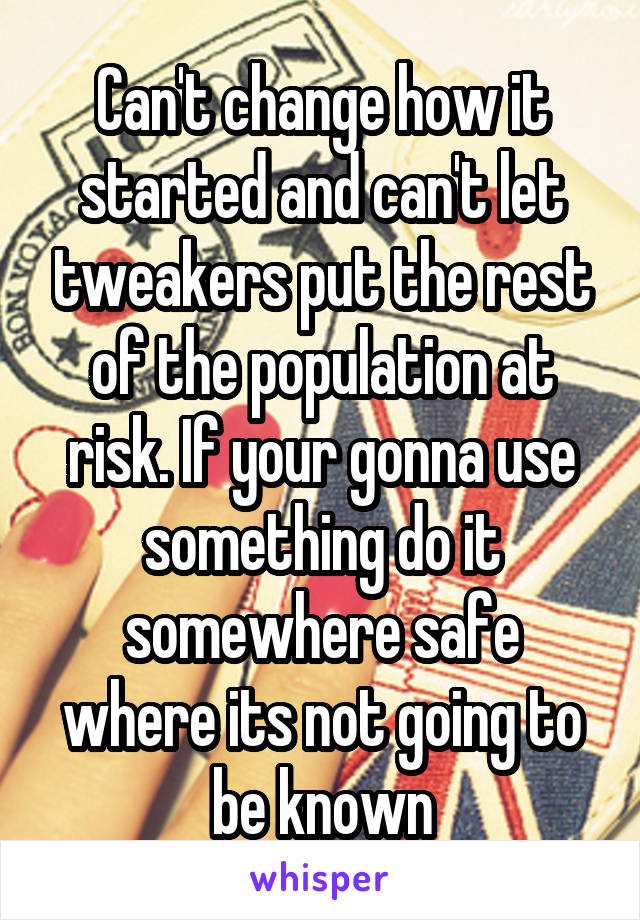 Can't change how it started and can't let tweakers put the rest of the population at risk. If your gonna use something do it somewhere safe where its not going to be known