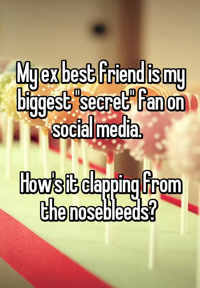 My ex best friend is my biggest "secret" fan on social media.  

How's it clapping from the nosebleeds? 