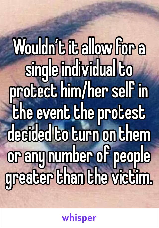 Wouldn’t it allow for a single individual to protect him/her self in the event the protest decided to turn on them or any number of people greater than the victim.