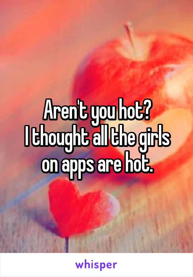 Aren't you hot?
I thought all the girls on apps are hot.