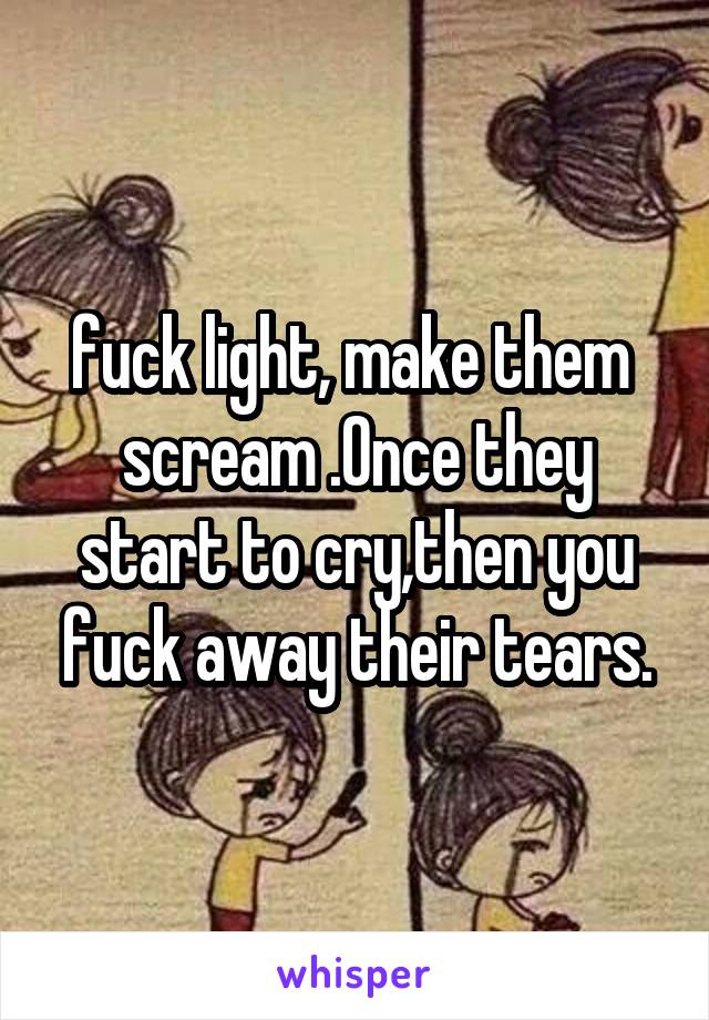 fuck light, make them  scream .Once they start to cry,then you fuck away their tears.