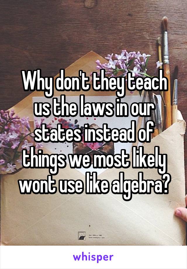 Why don't they teach us the laws in our states instead of things we most likely wont use like algebra?