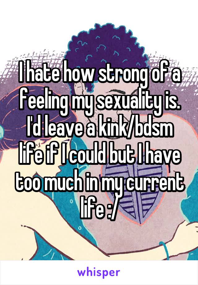 I hate how strong of a feeling my sexuality is. I'd leave a kink/bdsm life if I could but I have too much in my current life :/