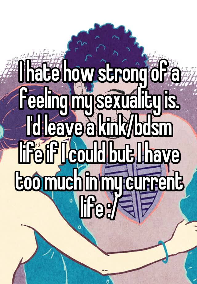 I hate how strong of a feeling my sexuality is. I'd leave a kink/bdsm life if I could but I have too much in my current life :/