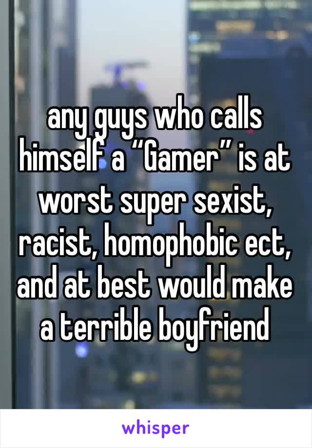 any guys who calls himself a “Gamer” is at worst super sexist, racist, homophobic ect, and at best would make a terrible boyfriend 