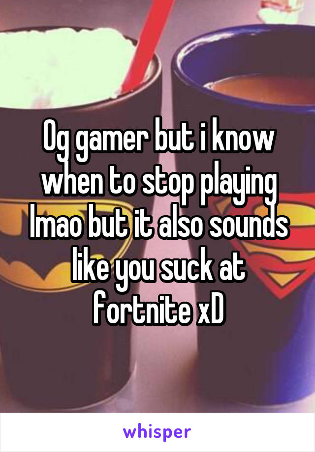 Og gamer but i know when to stop playing lmao but it also sounds like you suck at fortnite xD