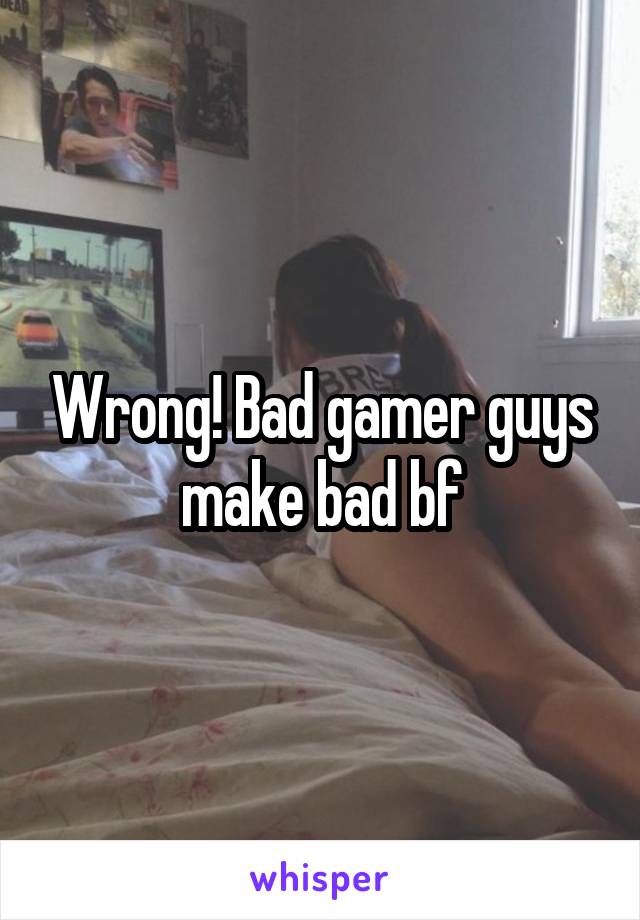 Wrong! Bad gamer guys make bad bf