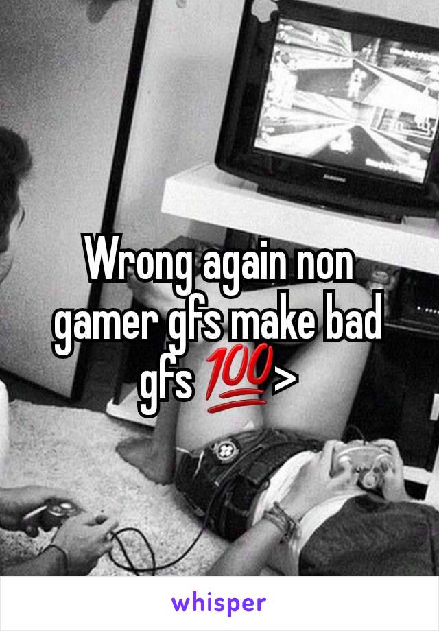 Wrong again non gamer gfs make bad gfs 💯>