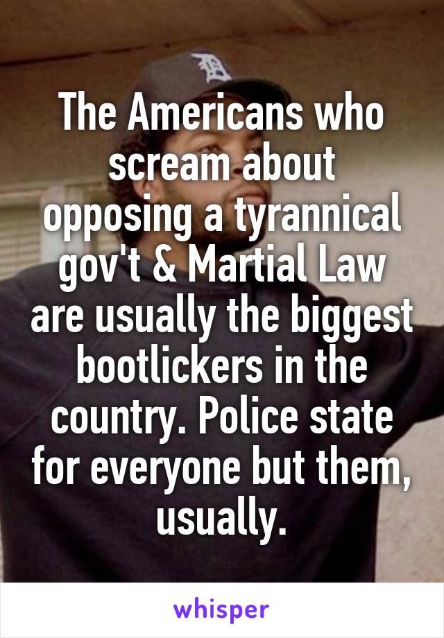 The Americans who scream about opposing a tyrannical gov't & Martial Law are usually the biggest bootlickers in the country. Police state for everyone but them, usually.