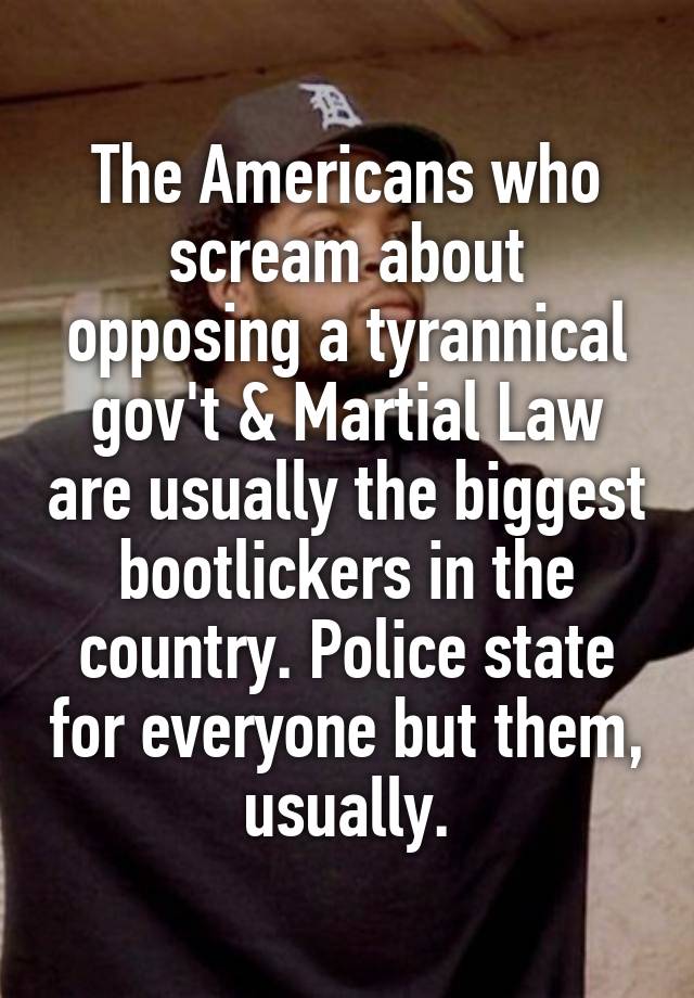 The Americans who scream about opposing a tyrannical gov't & Martial Law are usually the biggest bootlickers in the country. Police state for everyone but them, usually.