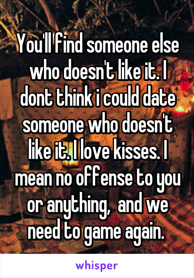 You'll find someone else who doesn't like it. I dont think i could date someone who doesn't like it. I love kisses. I mean no offense to you or anything,  and we need to game again. 