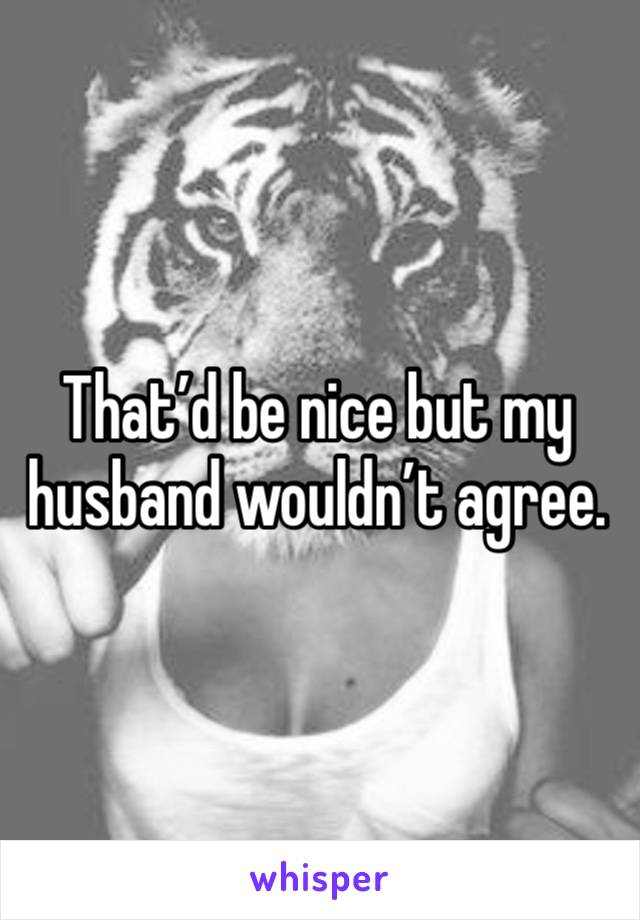 That’d be nice but my husband wouldn’t agree. 