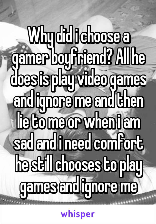 Why did i choose a gamer boyfriend? All he does is play video games and ignore me and then lie to me or when i am sad and i need comfort he still chooses to play games and ignore me