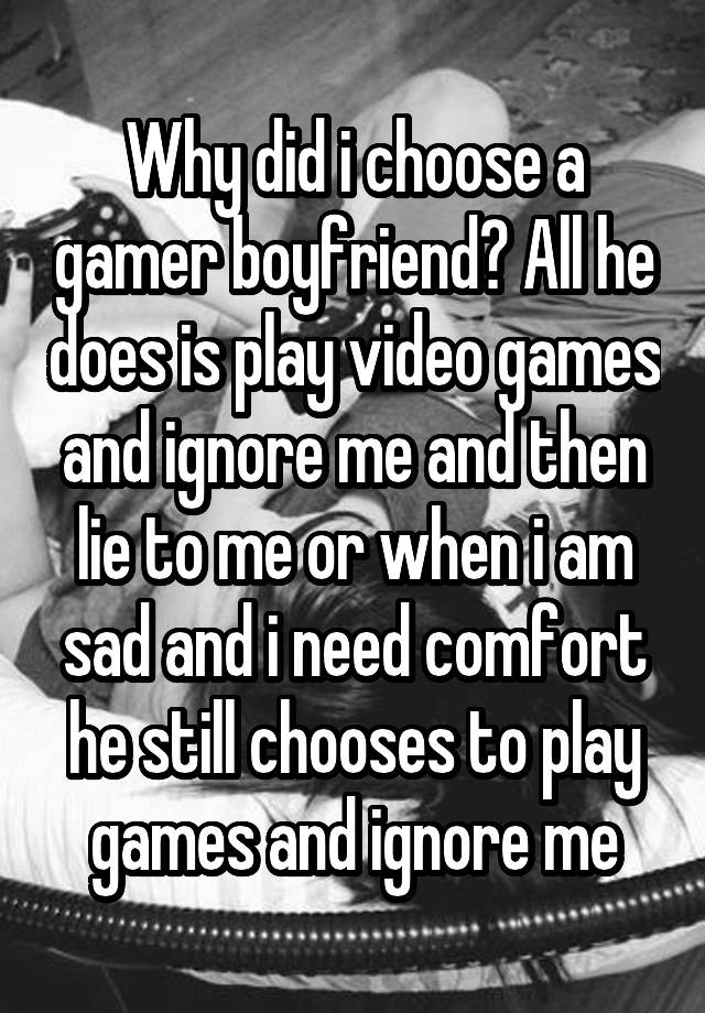 Why did i choose a gamer boyfriend? All he does is play video games and ignore me and then lie to me or when i am sad and i need comfort he still chooses to play games and ignore me