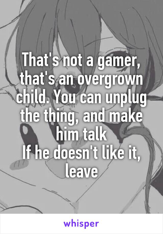 That's not a gamer, that's an overgrown child. You can unplug the thing, and make him talk
If he doesn't like it, leave