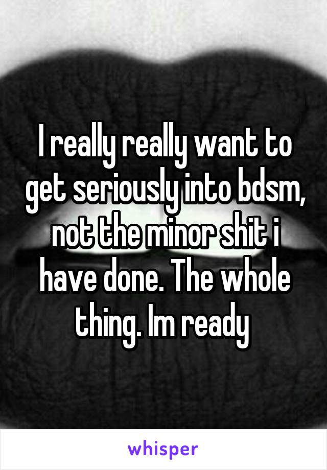 I really really want to get seriously into bdsm, not the minor shit i have done. The whole thing. Im ready 