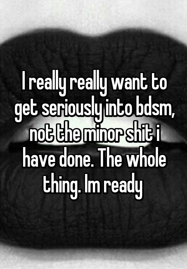 I really really want to get seriously into bdsm, not the minor shit i have done. The whole thing. Im ready 