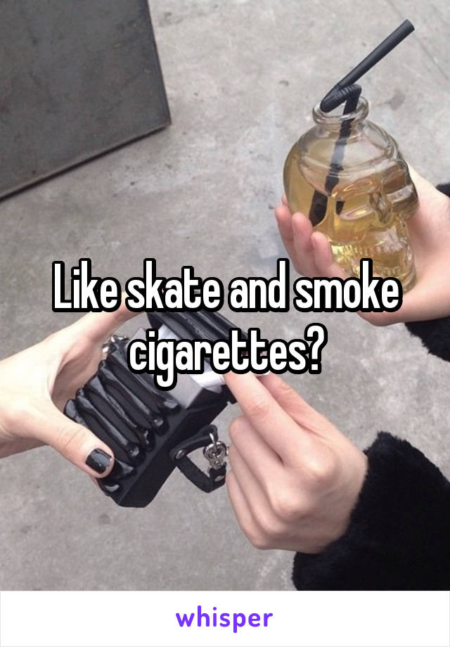 Like skate and smoke cigarettes?