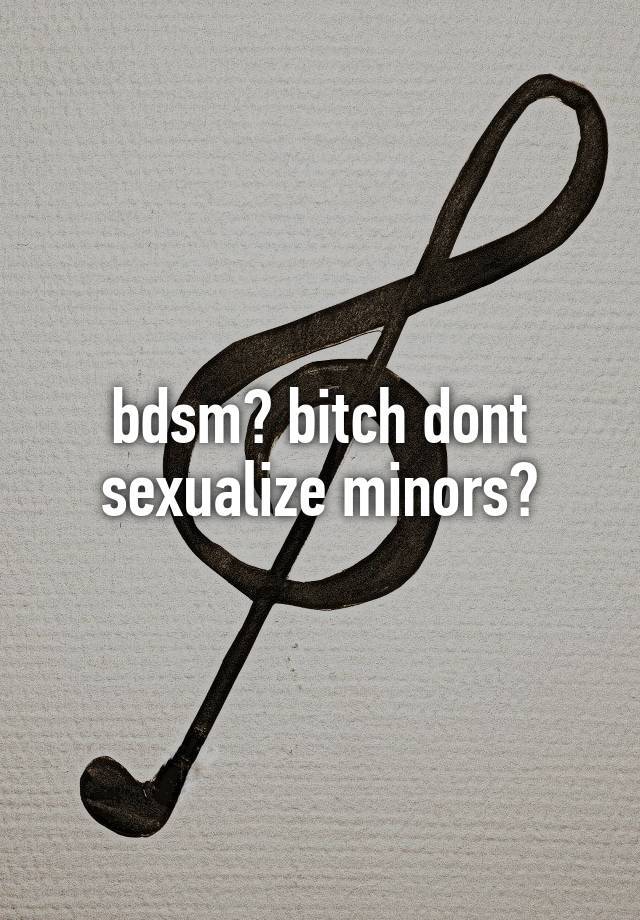 bdsm? bitch dont sexualize minors?