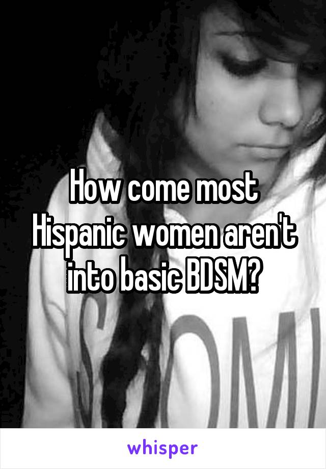 How come most Hispanic women aren't into basic BDSM?