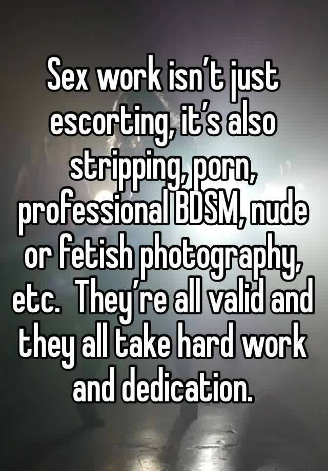 Sex work isn’t just escorting, it’s also stripping, porn, professional BDSM, nude or fetish photography, etc.  They’re all valid and they all take hard work and dedication. 