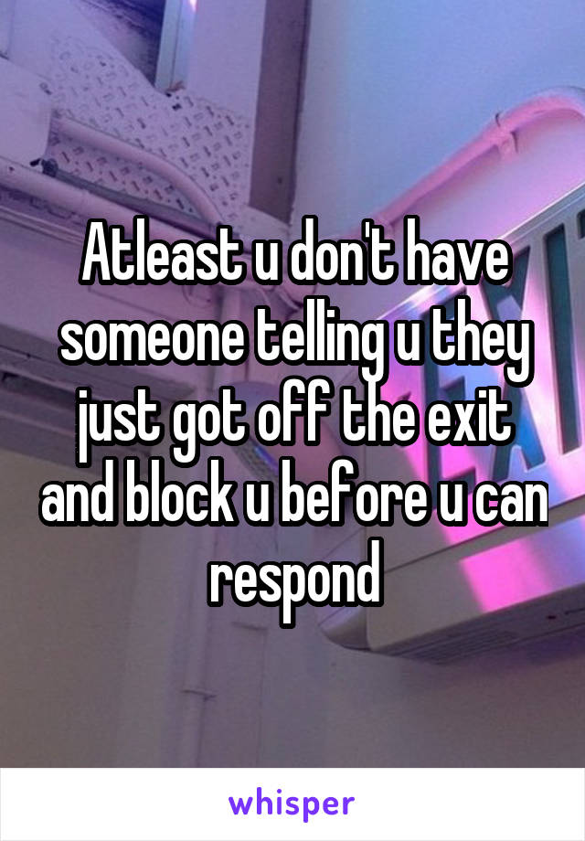 Atleast u don't have someone telling u they just got off the exit and block u before u can respond