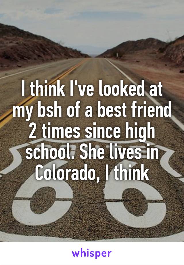 I think I've looked at my bsh of a best friend 2 times since high school. She lives in Colorado, I think