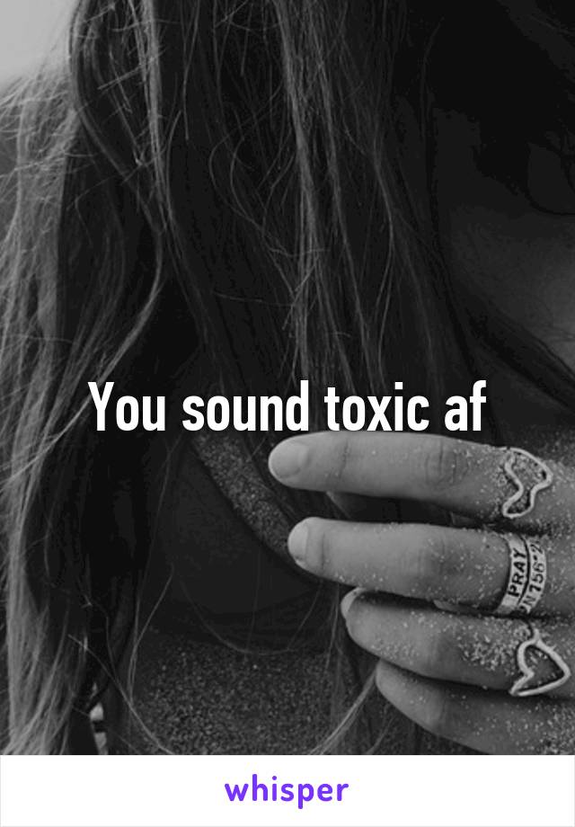 You sound toxic af