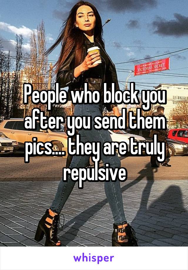 People who block you after you send them pics.... they are truly repulsive