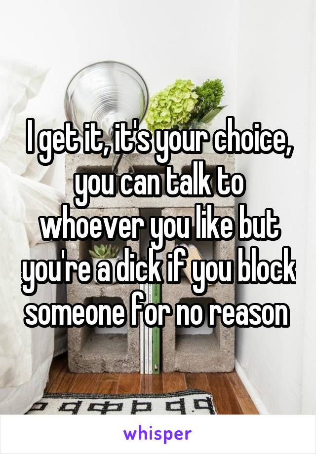 I get it, it's your choice, you can talk to whoever you like but you're a dick if you block someone for no reason 