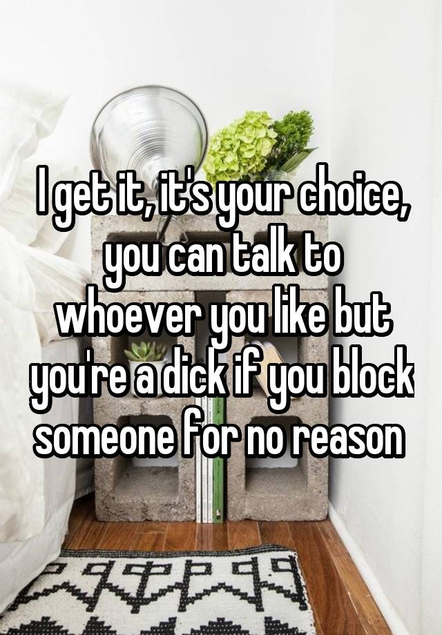 I get it, it's your choice, you can talk to whoever you like but you're a dick if you block someone for no reason 