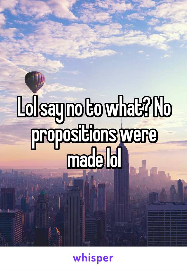 Lol say no to what? No propositions were made lol