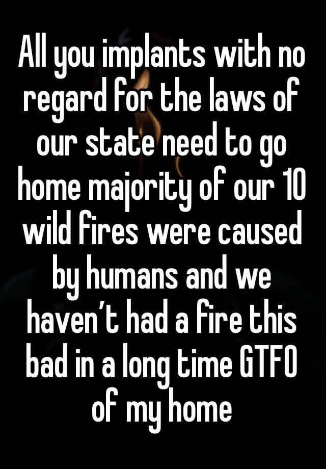 All you implants with no regard for the laws of our state need to go home majority of our 10 wild fires were caused by humans and we haven’t had a fire this bad in a long time GTFO of my home