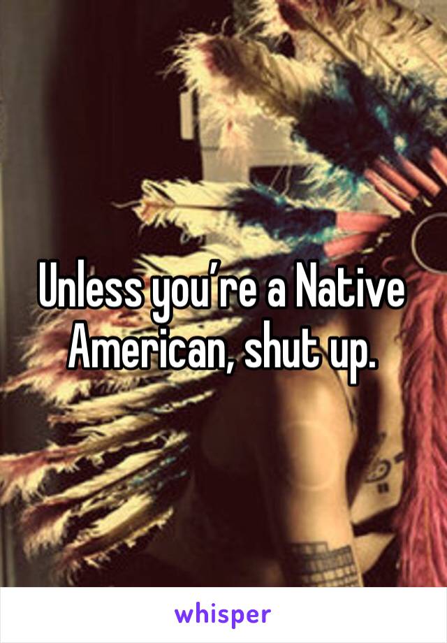 Unless you’re a Native American, shut up. 