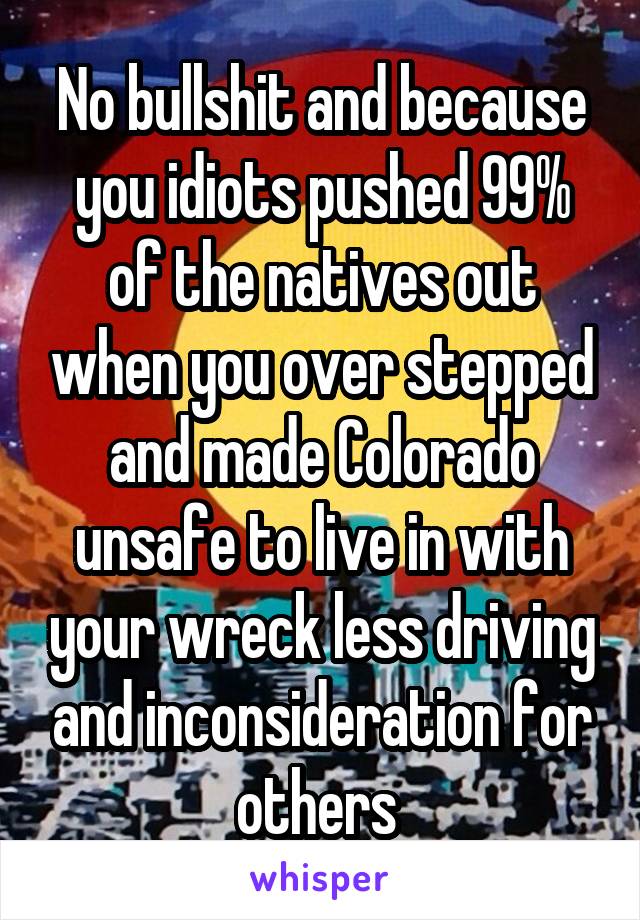 No bullshit and because you idiots pushed 99% of the natives out when you over stepped and made Colorado unsafe to live in with your wreck less driving and inconsideration for others 