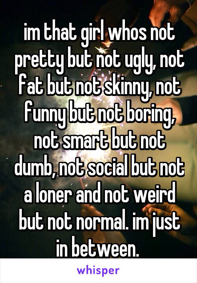 im that girl whos not pretty but not ugly, not fat but not skinny, not funny but not boring, not smart but not dumb, not social but not a loner and not weird but not normal. im just in between. 