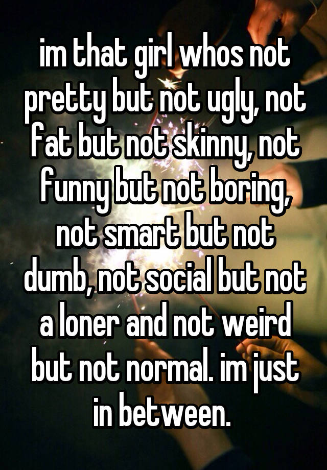 im that girl whos not pretty but not ugly, not fat but not skinny, not funny but not boring, not smart but not dumb, not social but not a loner and not weird but not normal. im just in between. 