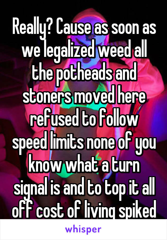 Really? Cause as soon as we legalized weed all the potheads and stoners moved here refused to follow speed limits none of you know what a turn signal is and to top it all off cost of living spiked