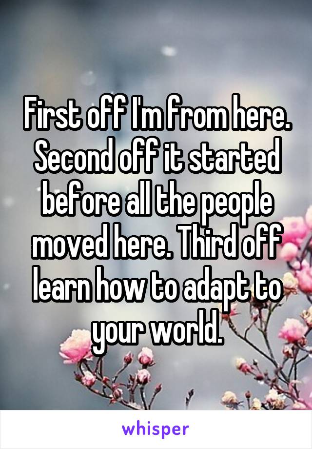 First off I'm from here. Second off it started before all the people moved here. Third off learn how to adapt to your world.