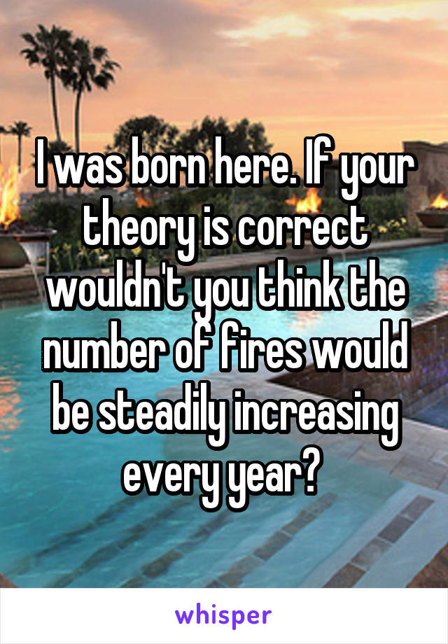 I was born here. If your theory is correct wouldn't you think the number of fires would be steadily increasing every year? 