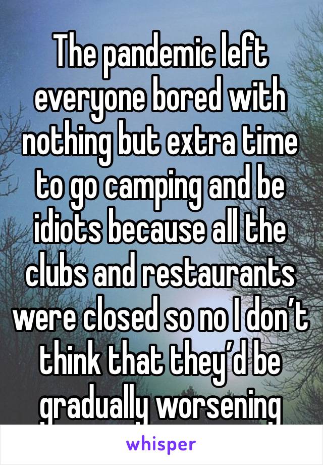 The pandemic left everyone bored with nothing but extra time to go camping and be idiots because all the clubs and restaurants were closed so no I don’t think that they’d be gradually worsening 