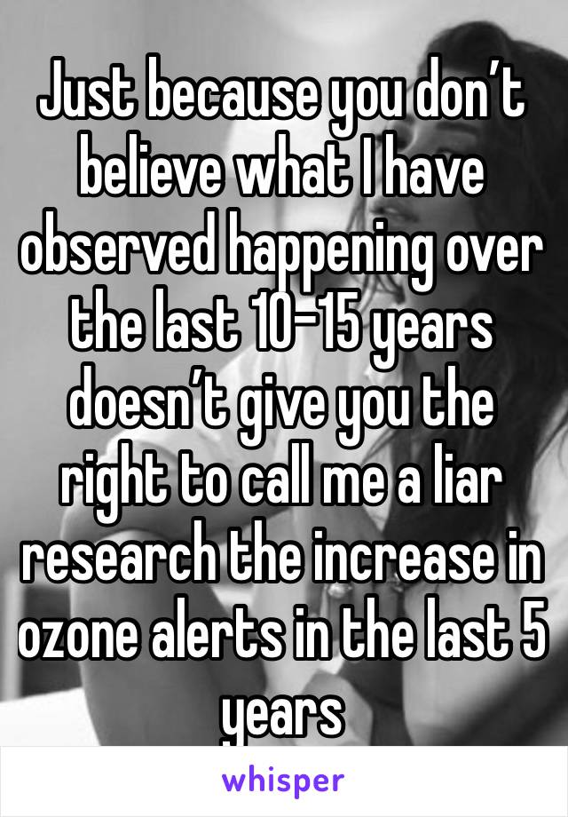 Just because you don’t believe what I have observed happening over the last 10-15 years doesn’t give you the right to call me a liar research the increase in ozone alerts in the last 5 years  