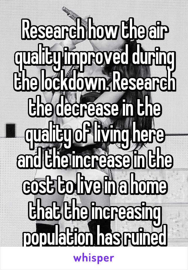 Research how the air quality improved during the lockdown. Research the decrease in the quality of living here and the increase in the cost to live in a home that the increasing population has ruined