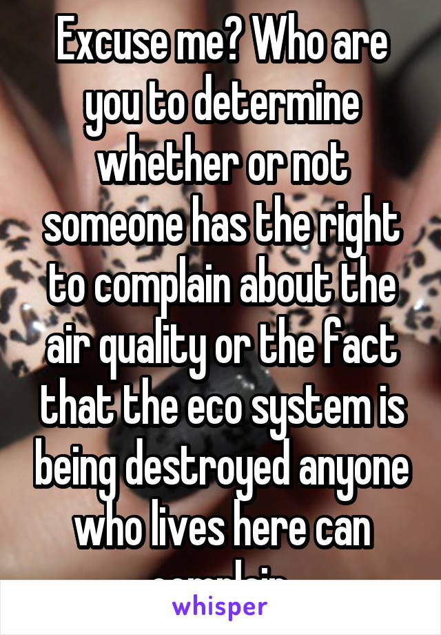 Excuse me? Who are you to determine whether or not someone has the right to complain about the air quality or the fact that the eco system is being destroyed anyone who lives here can complain 