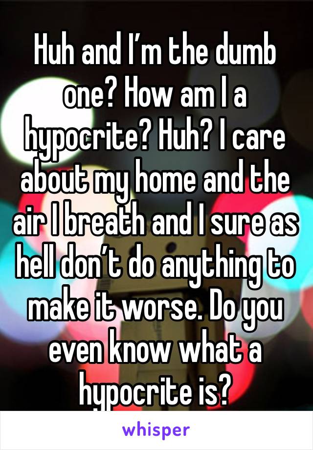 Huh and I’m the dumb one? How am I a hypocrite? Huh? I care about my home and the air I breath and I sure as hell don’t do anything to make it worse. Do you even know what a hypocrite is?