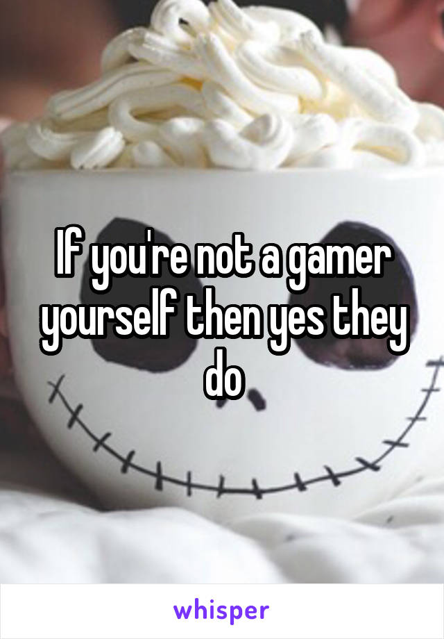 If you're not a gamer yourself then yes they do