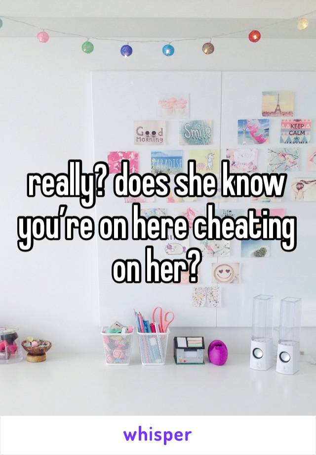 really? does she know you’re on here cheating on her?