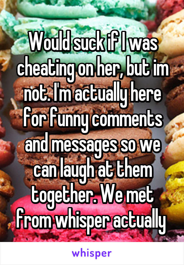 Would suck if I was cheating on her, but im not. I'm actually here for funny comments and messages so we can laugh at them together. We met from whisper actually 