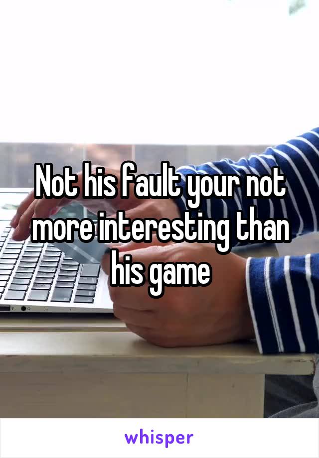 Not his fault your not more interesting than his game