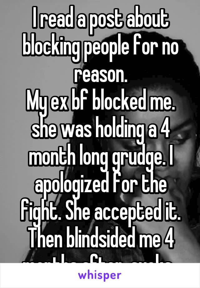 I read a post about blocking people for no reason.
My ex bf blocked me. she was holding a 4 month long grudge. I apologized for the fight. She accepted it. Then blindsided me 4 months after. sucks. 